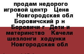 продам недорого игровой центр › Цена ­ 2 500 - Новгородская обл., Боровичский р-н, Боровичи г. Дети и материнство » Качели, шезлонги, ходунки   . Новгородская обл.